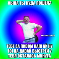 СЫНА ТЫ КУДА ПОШЕЛ? ТЕБЕ ЗА ПИВОМ ПАП! АЙ НУ ТОГДА ДАВАЙ БЫСТРЕЙ У ТЕБЯ ОСТАЛАСЬ МИНУТА