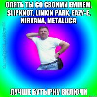 опять ты со своими Eminem, slipknot, linkin park, eazy-e, nirvana, metallica лучше бутырку включи