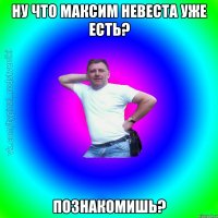 Ну что Максим невеста уже есть? Познакомишь?