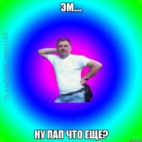 Эм.... Ну пап что еще?