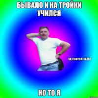 Бывало и на тройки учился но то я