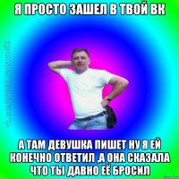 я просто зашел в твой вк а там девушка пишет ну я ей конечно ответил ,а она сказала что ты давно её бросил