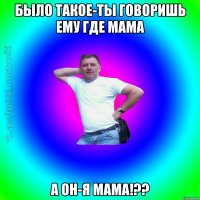 Было такое-ты говоришь ему где мама а он-я мама!??