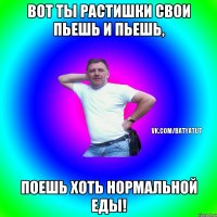 Вот ты растишки свои пьешь и пьешь, поешь хоть нормальной еды!