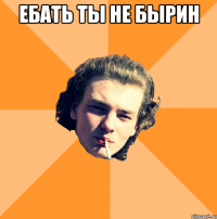 ЕБАТЬ ТЫ НЕ БЫРИН 