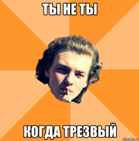 ты не ты когда трезвый