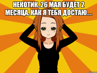 НЕКОТИК, 26 мая будет 2 месяца, как я тебя достаю.... 