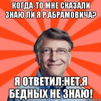 Когда-то мне сказали знаю ли я Р.Абрамовича? Я ответил:Нет,я бедных не знаю!