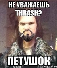 не уважаешь thrash? петушок