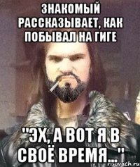 Знакомый рассказывает, как побывал на гиге "Эх, а вот я в своё время..."