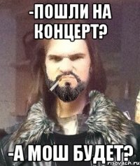 -Пошли на концерт? -А мош будет?