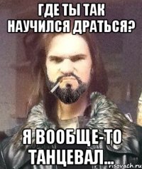 где ты так научился драться? я вообще-то танцевал...