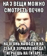 на 3 вещи можно смотреть вечно на огонь,на воду,и на себя в зеркало,когда играешь на гитаре