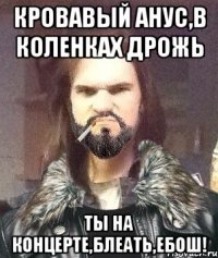 кровавый анус,в коленках дрожь ты на концерте,блеать,ЕБОШ!