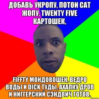 Добавь укропу, потои Cat жопу, Twenty five картошек, Fiffty мондовошек, Ведро воды и Dick туды, Ахапку дров и ниггерский сэндвич готов.