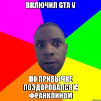 Включил GTA V По привычке поздоровался с Франклином