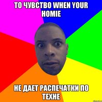 то чувство when your homie не дает распечатки по техне