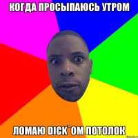 когда просыпаюсь утром ломаю DICK`OM потолок