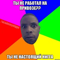 ты не работал на привозе?? ты не настоящий нигга