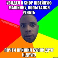 Увидел в shop швейную машинку, попытался угнать Почти пришил булки друг к другу