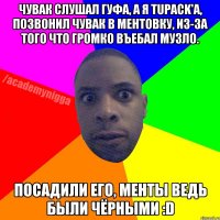 Чувак слушал гуфа, а я Tupack'a, позвонил чувак в ментовку, из-за того что громко въебал музло. Посадили его, менты ведь были чёрными :D