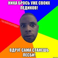 Ника Брось уже своих педиков! вдруг сама станешь лесби!