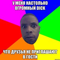 У меня настолько огромный DICK что друзья не приглашают в гости