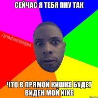 Сейчас я тебя пну так что в прямой кишке будет виден мой Nike