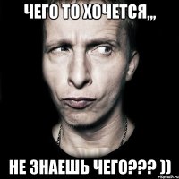 ЧЕГО ТО ХОЧЕТСЯ,,, НЕ ЗНАЕШЬ ЧЕГО??? ))