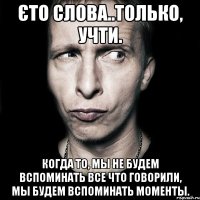 Єто слова..только, учти. когда то, мы не будем вспоминать все что говорили, мы будем вспоминать моменты.