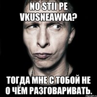 No stii pe vkusneawka? Тогда мне с тобой не о чём разговаривать.