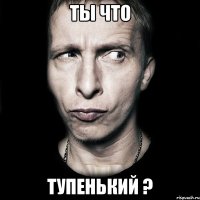 ты что тупенький ?