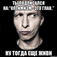 ты подписался на:"Оптимизм - это глав." ну тогда еще живи