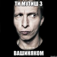 Ти мутиш з ВАШИНЯКОМ