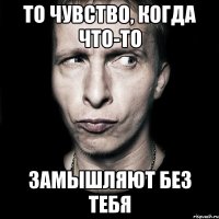 То чувство, когда что-то замышляют без тебя