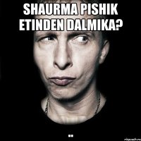 Shaurma pishik etinden dalmika? ..