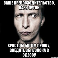 Ваше превосходительство, царь Путин Христом Богом прошу, введите вы войска в Одессу