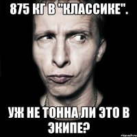 875 кг в "классике". Уж не тонна ли это в экипе?