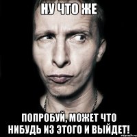 Ну что же попробуй, может что нибудь из этого и выйдет!