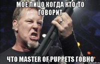 Мое лицо когда кто-то говорит что Master of Puppets говно