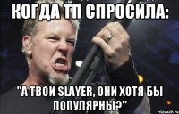 когда тп спросила: "А твои Slayer, они хотя бы популярны?"