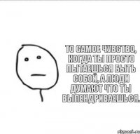 То самое чувство, когда ты просто пытаешься быть собой, а люди думают что ты выпендриваешься.