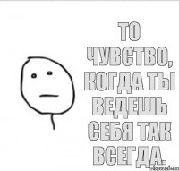 То чувство, когда ты ведешь себя так всегда.