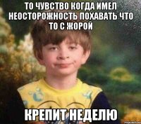 то чувство когда имел неосторожность похавать что то с Жорой крепит неделю