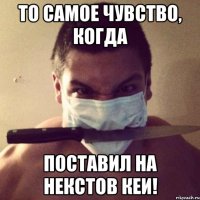 То самое чувство, когда поставил на некстов кеи!