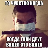 то чувство когда когда твой друг видел это видео