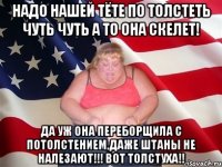 Надо нашей тёте по толстеть чуть чуть а то она скелет! Да уж Она переборщила с потолстением,даже штаны не налезают!!! Вот толстуха!!