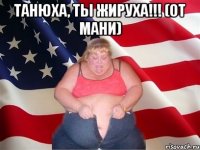 Танюха, ты жируха!!! (от Мани) 