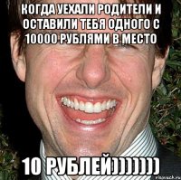 когда уехали родители и оставили тебя одного с 10000 рублями в место 10 рублей)))))))