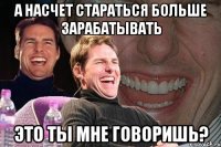 А насчет стараться больше зарабатывать Это ты мне говоришь?